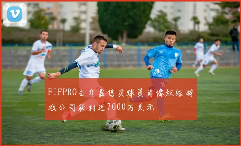 FIFPRO去年靠售卖球员肖像权给游戏公司获利近7000万美元