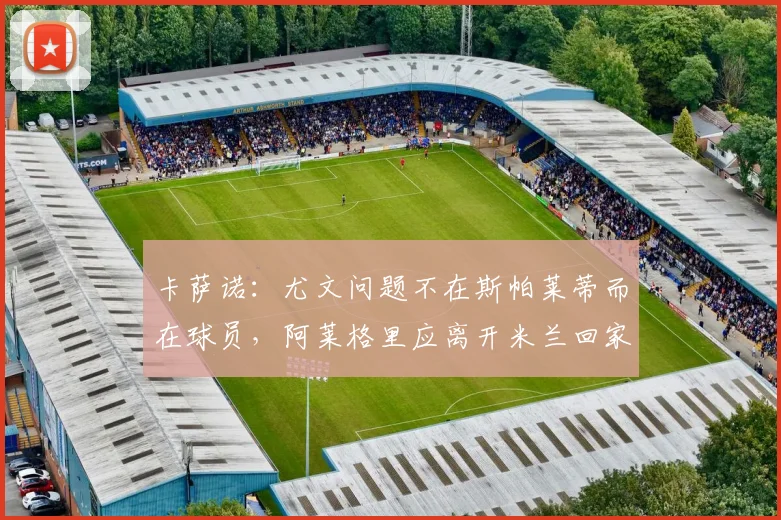 卡萨诺：尤文问题不在斯帕莱蒂而在球员，阿莱格里应离开米兰回家