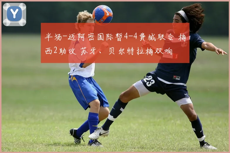 半场-迈阿密国际暂4-4费城联合 梅西2助攻 苏牙、贝尔特拉梅双响