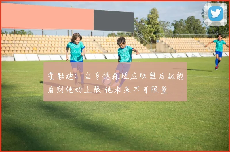 霍勒迪：当亨德森适应联盟后就能看到他的上限 他未来不可限量
