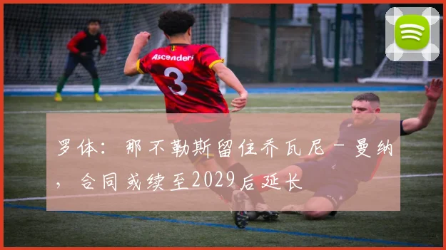 罗体：那不勒斯留住乔瓦尼－曼纳，合同或续至2029后延长