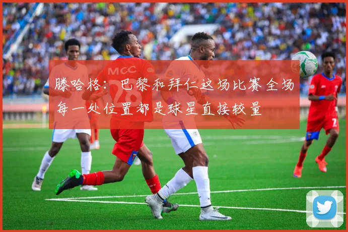滕哈格：巴黎和拜仁这场比赛全场每一处位置都是球星直接较量