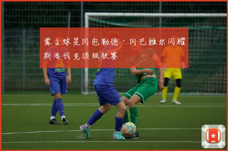 蒙古球星冈包勒德·冈巴雅尔闪耀斯洛伐克顶级联赛