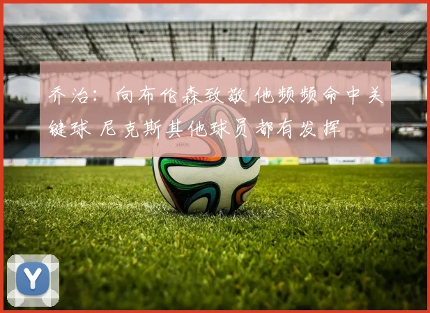 乔治：向布伦森致敬 他频频命中关键球 尼克斯其他球员都有发挥